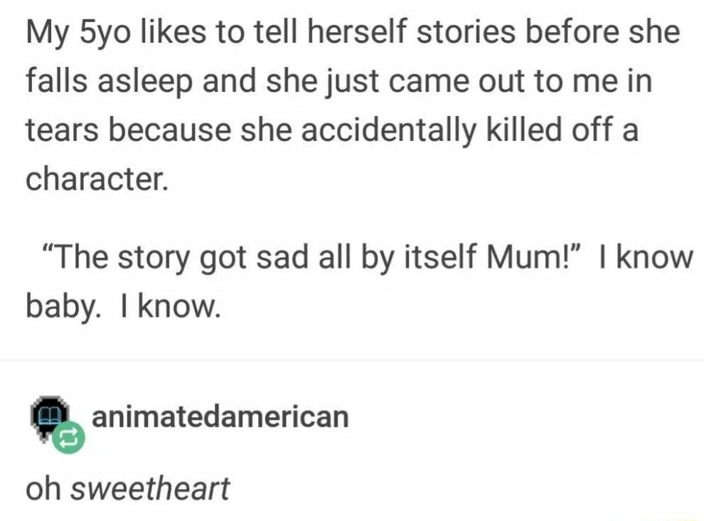 My 5yo likes to tell herself stories before she falls asleep and she just came out to me in tears because she accidentally killed off a character The story got sad all by itself Mum know baby know animatedamerican oh sweetheart