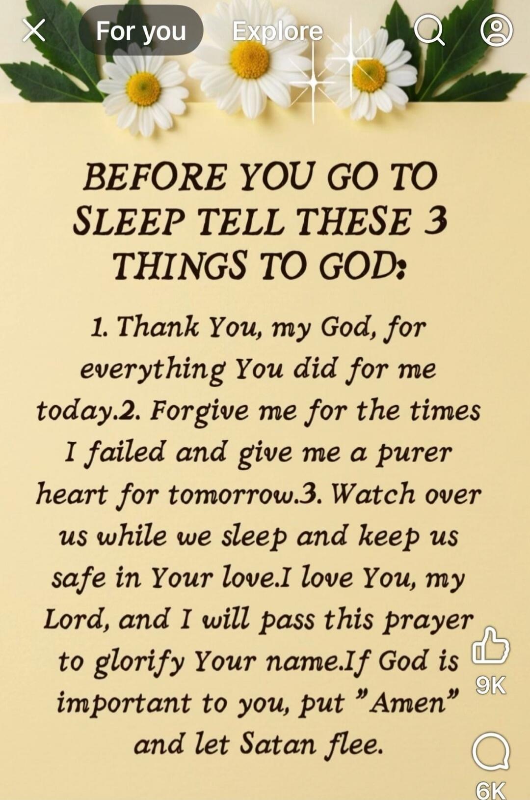 BEFORE YOU GO TO SLEEP TELL THESE 3 THINGS TO GOD:

1. Thank You, my God, for everything You did for me today.
2. Forgive me for the times I failed and give me a purer heart for tomorrow.
3. Watch over us while we sleep and keep us safe in Your love.
I love You, my Lord, and I will pass this prayer to glorify Your name.If God is important to you, p