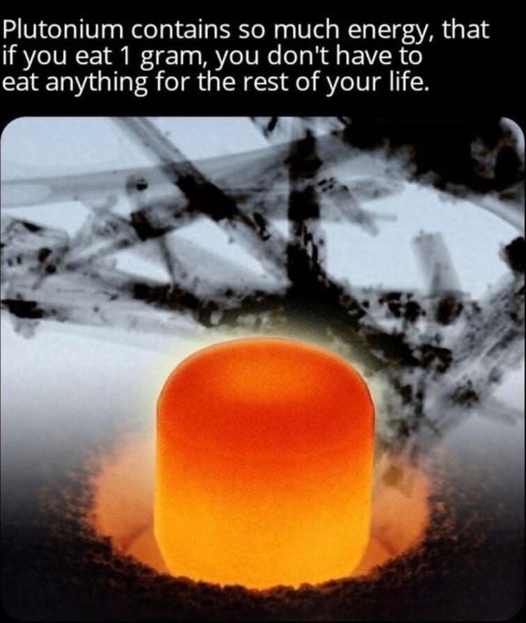 Plutonium contains so much energy that if you eat 1 gram you dont have to eat anything for the rest of your life