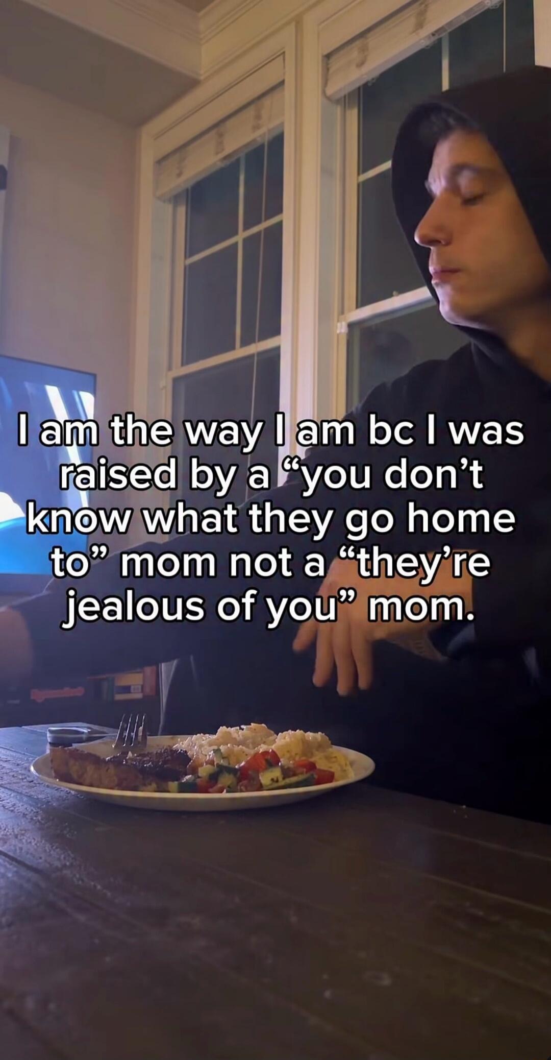 I am the way I am bc I was raised by a “you don’t know what they go home to” mom not a “they’re jealous of you” mom.