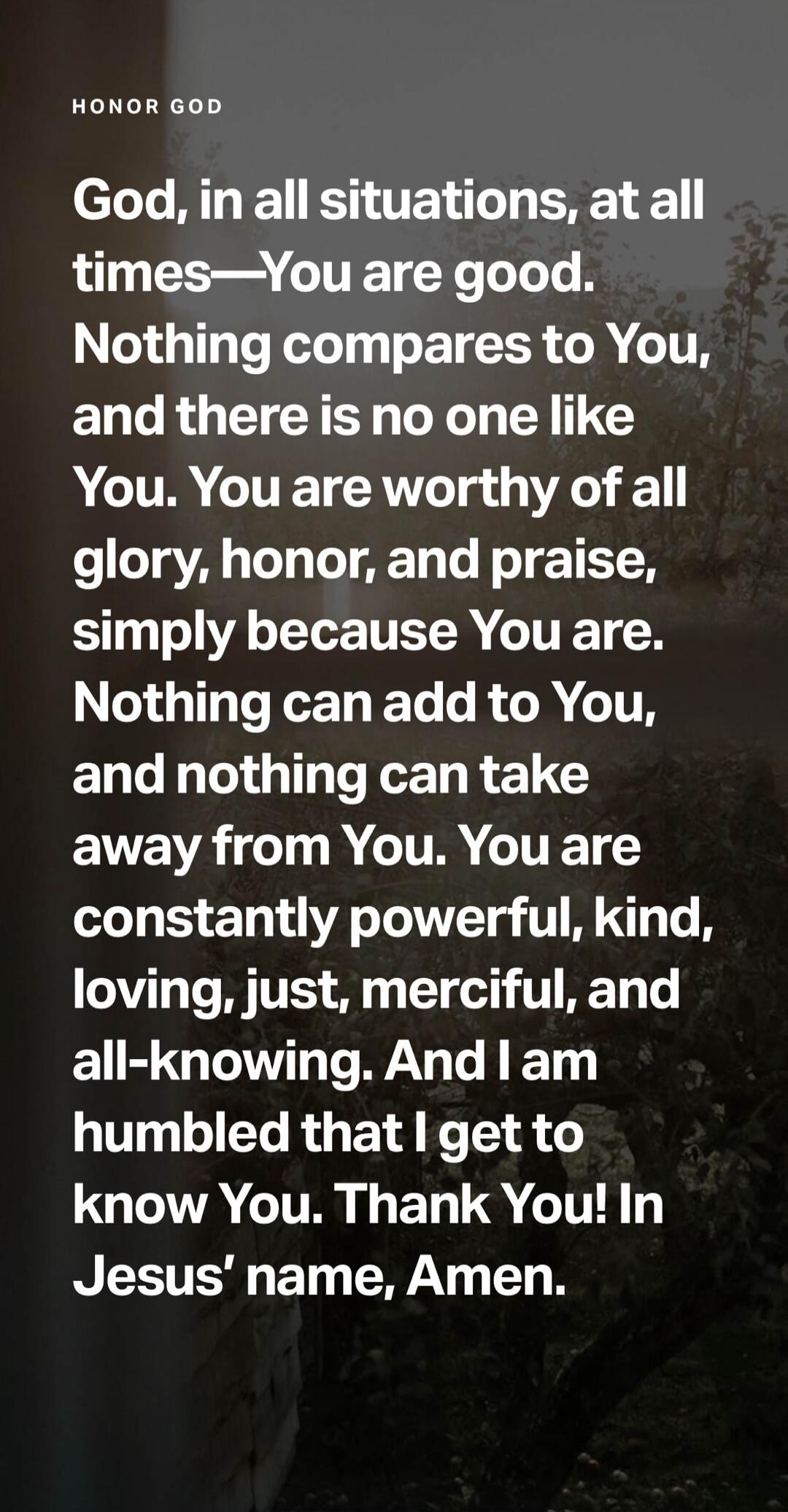 HONOR GOD God, in all situations, at all times—You are good. Nothing compares to You, and there is no one like You. You are worthy of all glory, honor, and praise, simply because You are. Nothing can add to You, and nothing can take away from You. You are constantly powerful, kind, loving, just, merciful, and all-knowing. And I am humbled that I ge