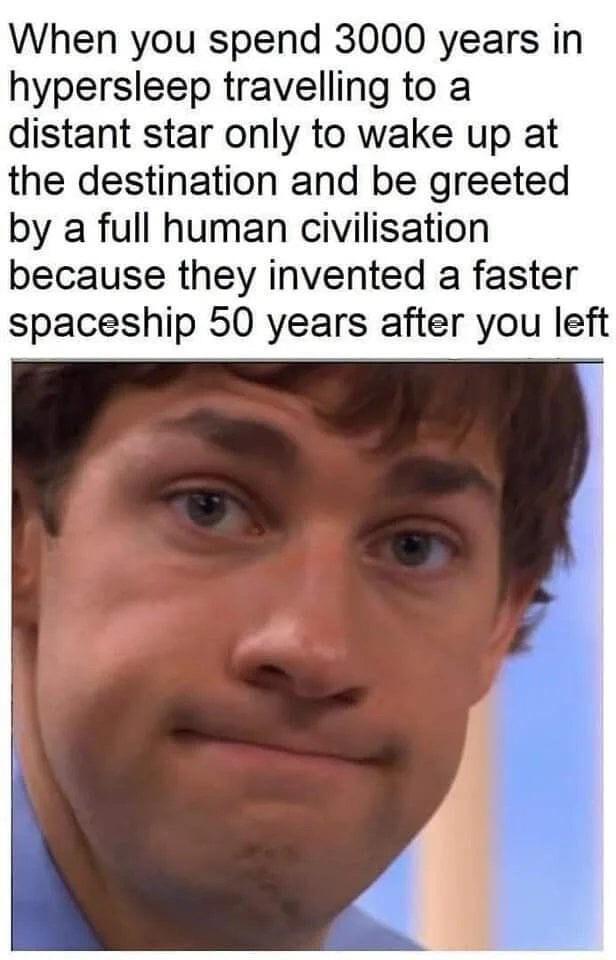 When you spend 3000 years in hypersleep travelling to a distant star only to wake up at the destination and be greeted by a full human civilisation because they invented a faster spaceship 50 years after you left