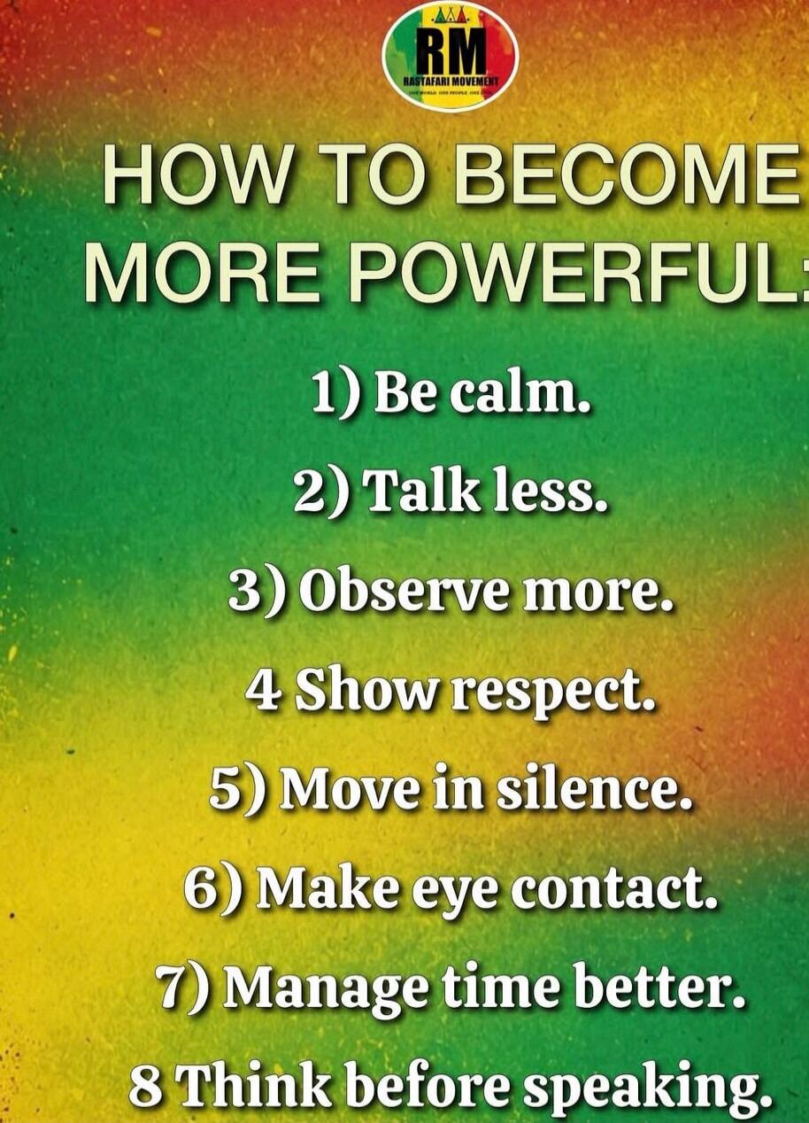 HOW TO BECOME MORE POWERFUL
1) Be calm.
2) Talk less.
3) Observe more.
4) Show respect.
5) Move in silence.
6) Make eye contact.
7) Manage time better.
8) Think before speaking.