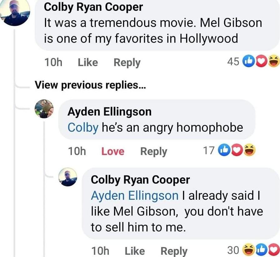 Colby Ryan Cooper It was a tremendous movie Mel Gibson is one of my favorites in Hollywood 10h Like Reply 45 Q0 View previous replies 0 Ayden Ellingson Colby hes an angry homophobe 10h Love Reply 17 Q0 Colby Ryan Cooper Ayden Ellingson already said like Mel Gibson you dont have to sell him to me 10h Like Reply 30 8D0O