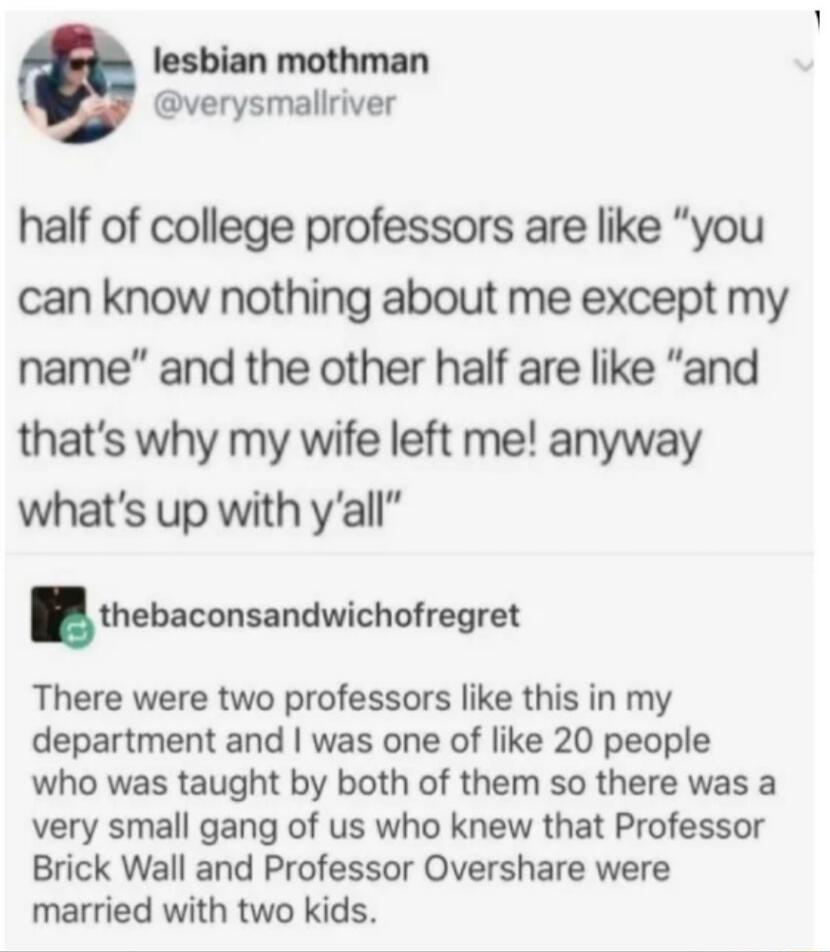 lesbian mothman verysmallriver half of college professors are like you can know nothing about me except my name and the other half are like and thats why my wife left me anyway whats up with yall thebaconsandwicholregrel There were two professors like this in my department and was one of like 20 people who was taught by both of them so there was a very small gang of us who knew that Professor Bric