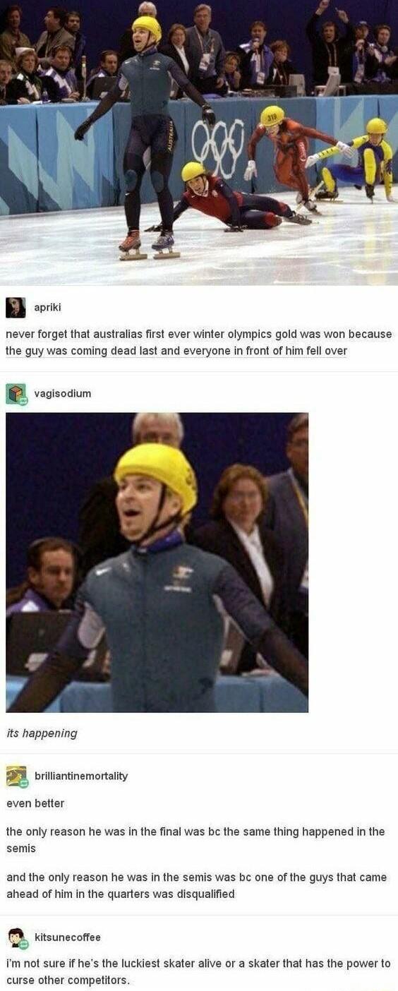 B never forget that australias first ever winter olympics gold was won because the guy was coming dead last and everyone in front of him fell over B veosodum its happening trectnemonaiy even better the only reason he was In the final was be the same thing happened in the semis and the only reason he was in the semis was bc one of the guys that came ahead of him in the quarters was disqualified tsu