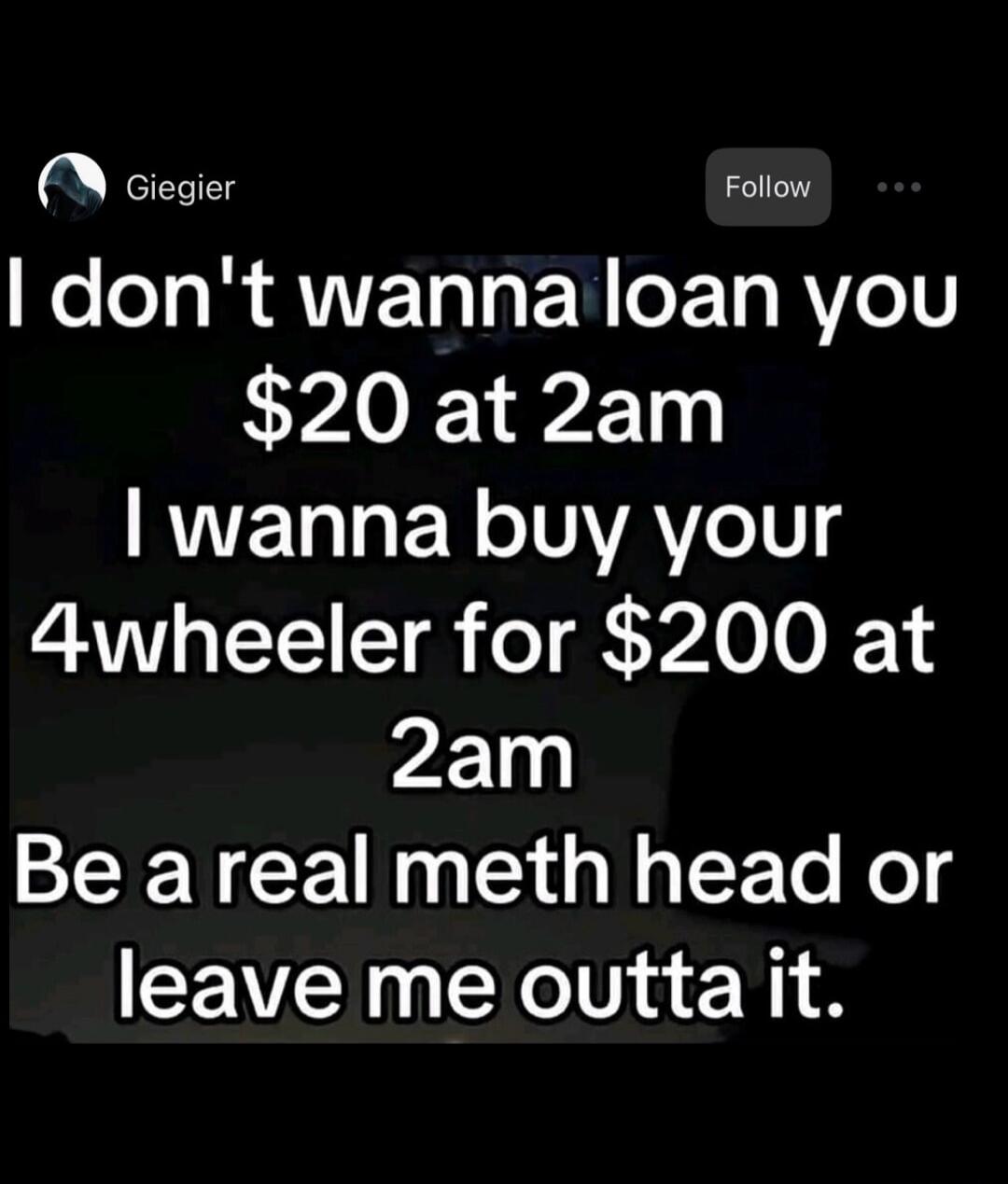 I don't wanna loan you $20 at 2am I wanna buy your 4wheeler for $200 at 2am Be a real meth head or leave me outta it.