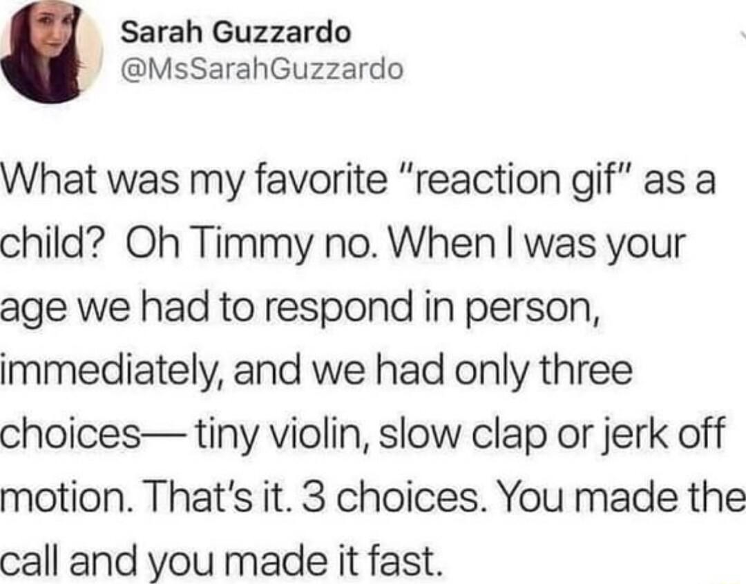 Sarah Guzzardo MsSarahGuzzardo What was my favorite reaction gif as a child Oh Timmy no When was your age we had to respond in person immediately and we had only three choices tiny violin slow clap or jerk off motion Thats it 3 choices You made the call and you made it fast