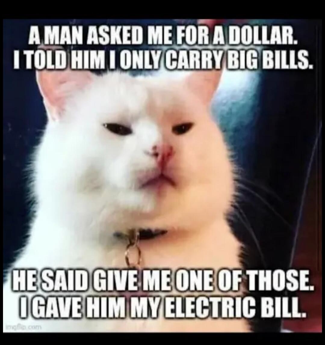 A MAN ASKED ME FOR A DOLLAR. I TOLD HIM I ONLY CARRY BIG BILLS. HE SAID GIVE ME ONE OF THOSE. I GAVE HIM MY ELECTRIC BILL.