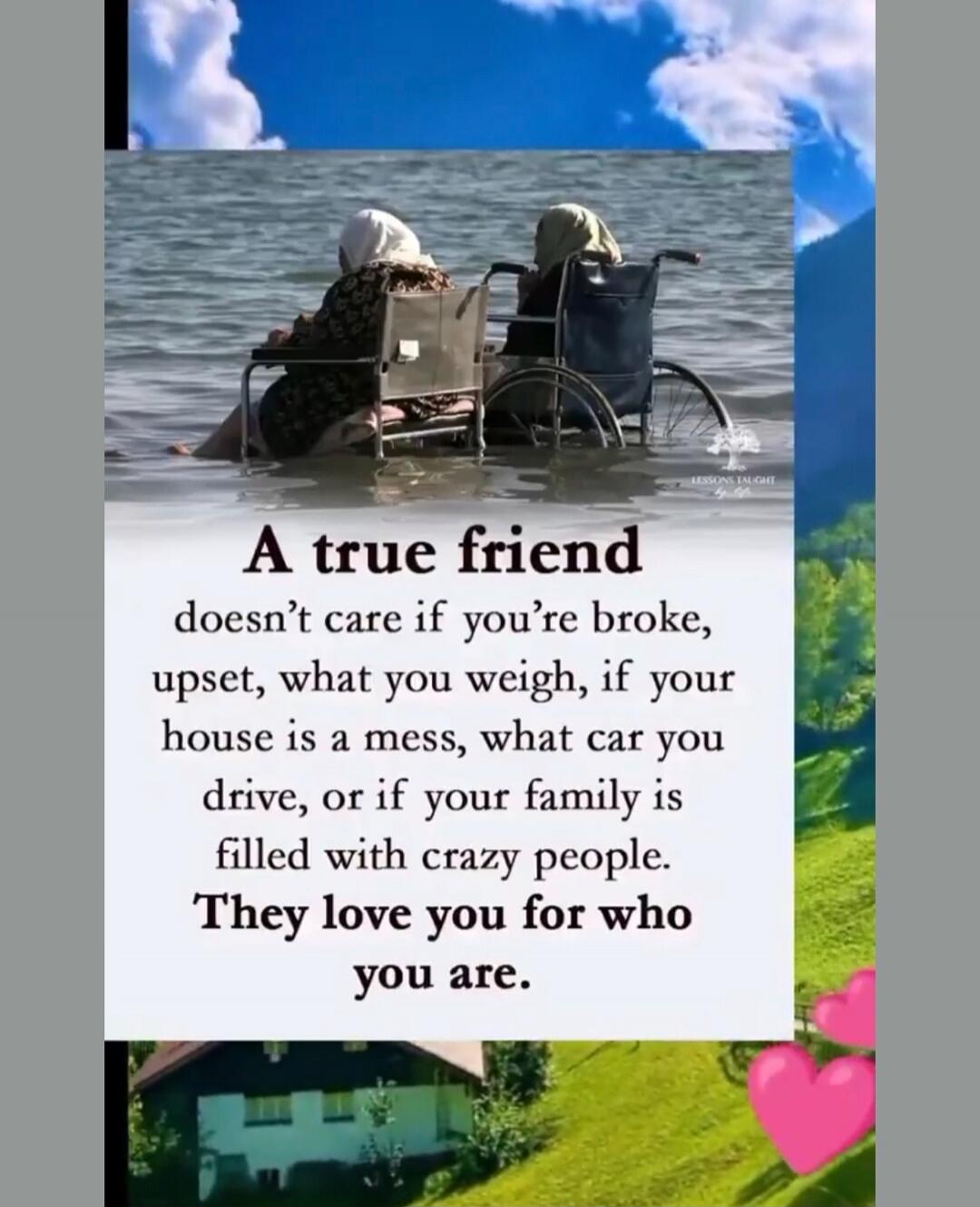 A true friend doesn't care if you're broke, upset, what you weigh, if your house is a mess, what car you drive, or if your family is filled with crazy people. They love you for who you are.