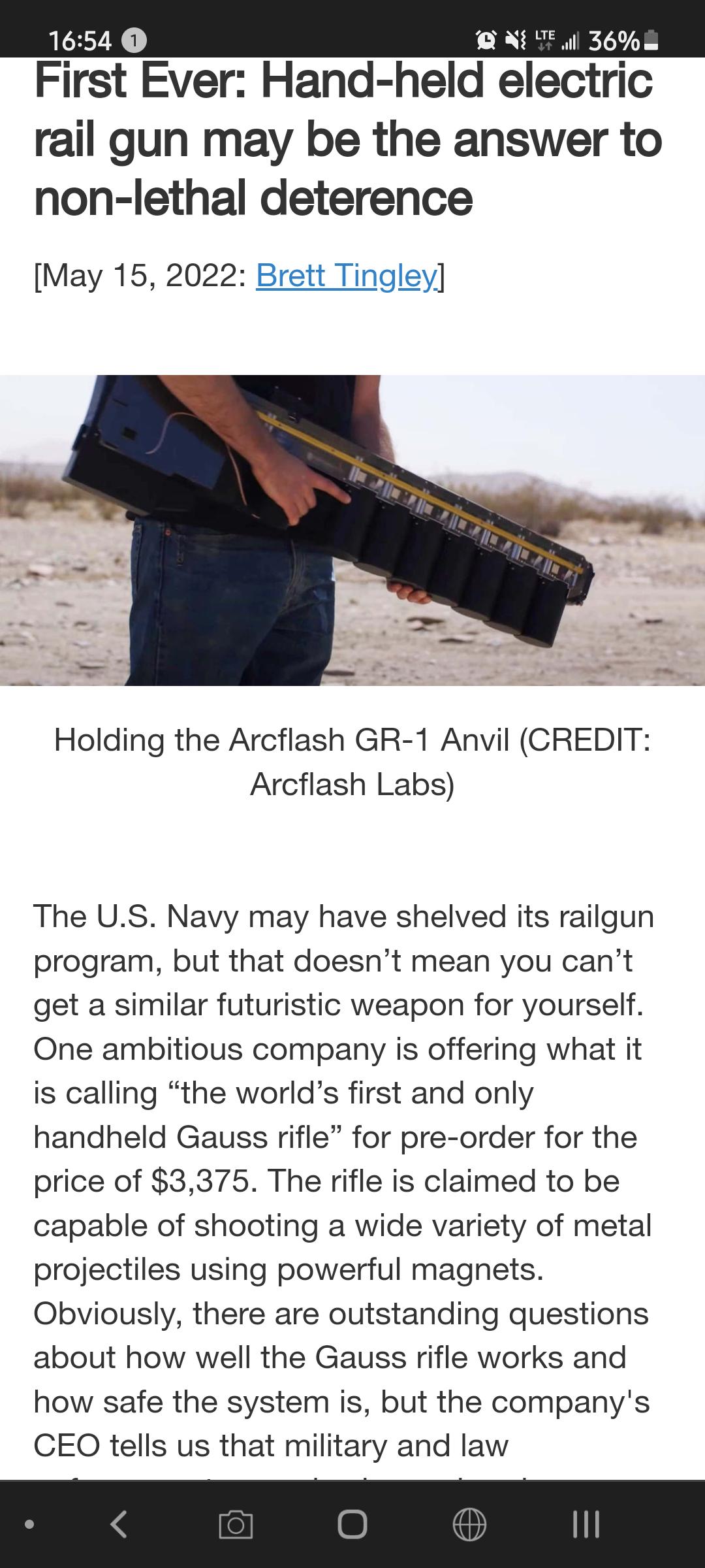 1654 Q N TE 362 First Ever Hand held electric rail gun may be the answer to non lethal deterence May 15 2022 Brett Tingley Holding the Arcflash GR 1 Anvil CREDIT Arcflash Labs The US Navy may have shelved its railgun program but that doesnt mean you cant get a similar futuristic weapon for yourself One ambitious company is offering what it is calling the worlds first and only handheld Gauss rifle 