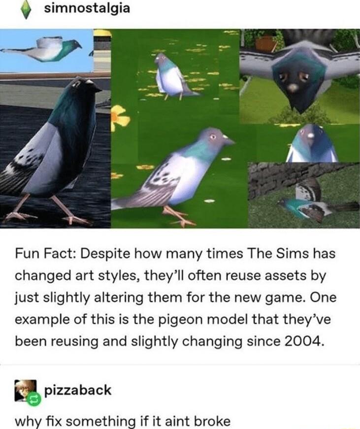 simnostalgia Fun Fact Despite how many times The Sims has changed art styles theyll often reuse assets by just slightly altering them for the new game One example of this is the pigeon model that theyve been reusing and slightly changing since 2004 g pizzaback why fix something if it aint broke