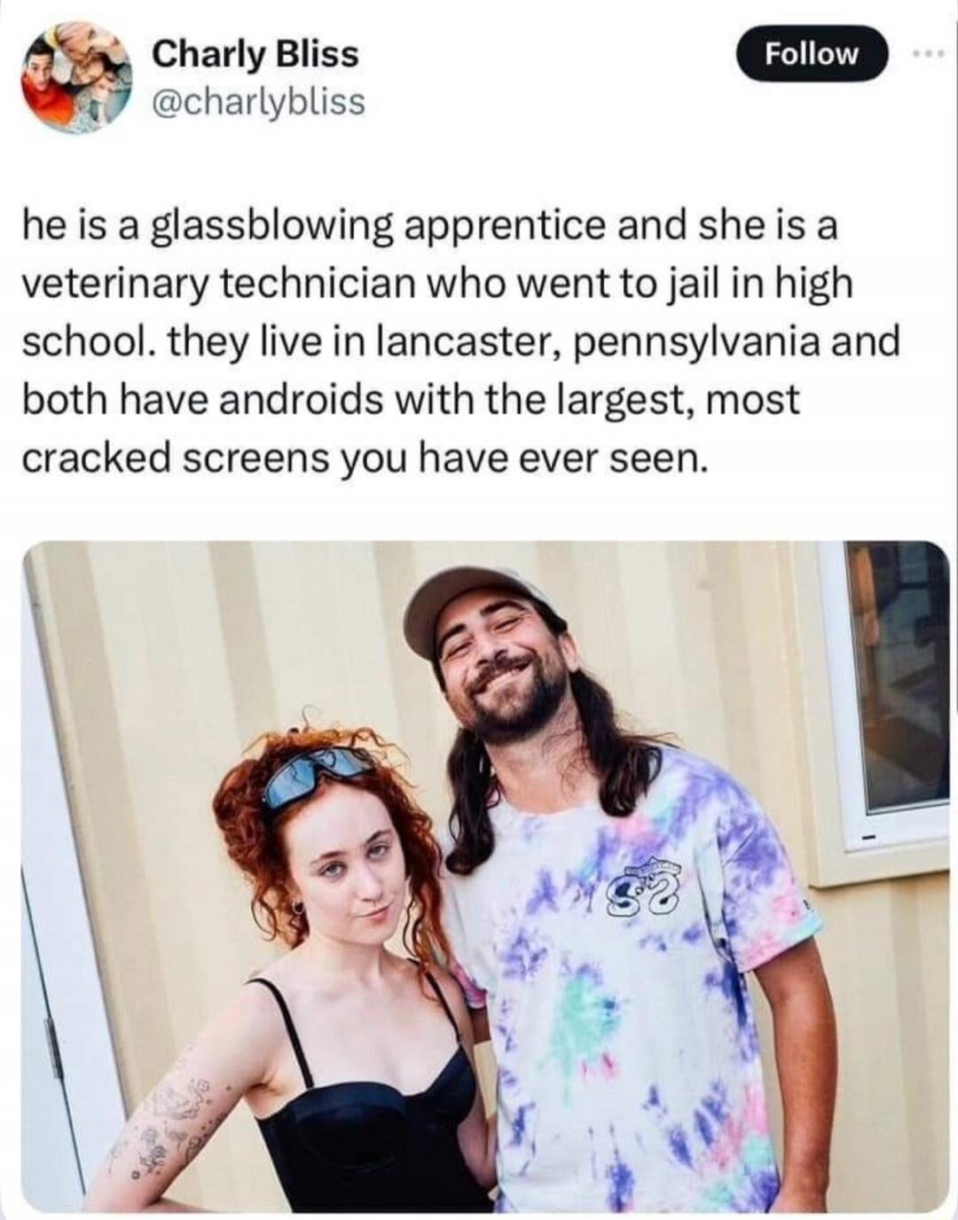 Charly Bliss @charlybliss Follow he is a glassblowing apprentice and she is a veterinary technician who went to jail in high school. they live in lancaster, pennsylvania and both have androids with the largest, most cracked screens you have ever seen.