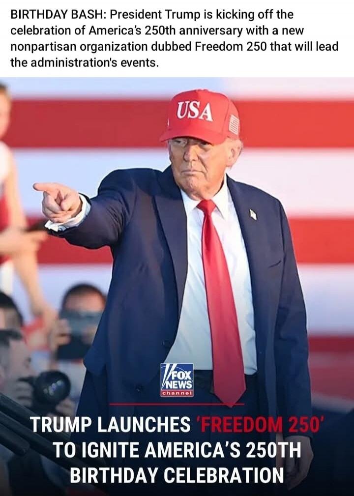 BIRTHDAY BASH: President Trump is kicking off the celebration of America's 250th anniversary with a new nonpartisan organization dubbed Freedom 250 that will lead the administration's events. TRUMP LAUNCHES 'FREEDOM 250' TO IGNITE AMERICA'S 250TH BIRTHDAY CELEBRATION