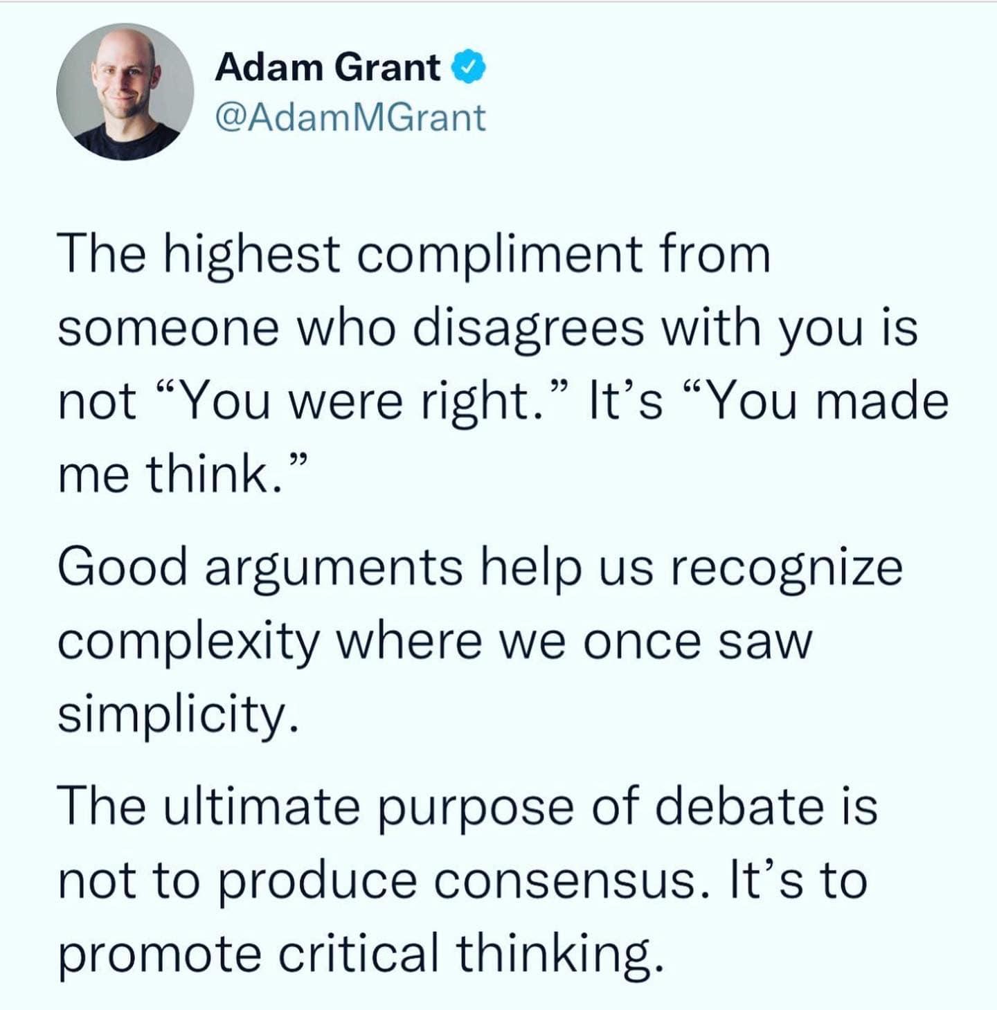 AdamGrant AdamMGrant The highest compliment from someone who disagrees with you is not You were right Its You made me think Good arguments help us recognize complexity where we once saw simplicity The ultimate purpose of debate is not to produce consensus Its to promote critical thinking