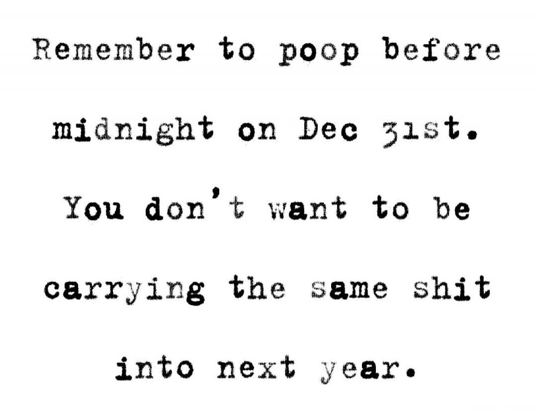 Remember to poop before midnight on Dec 31st. You don’t want to be carrying the same shit into next year.