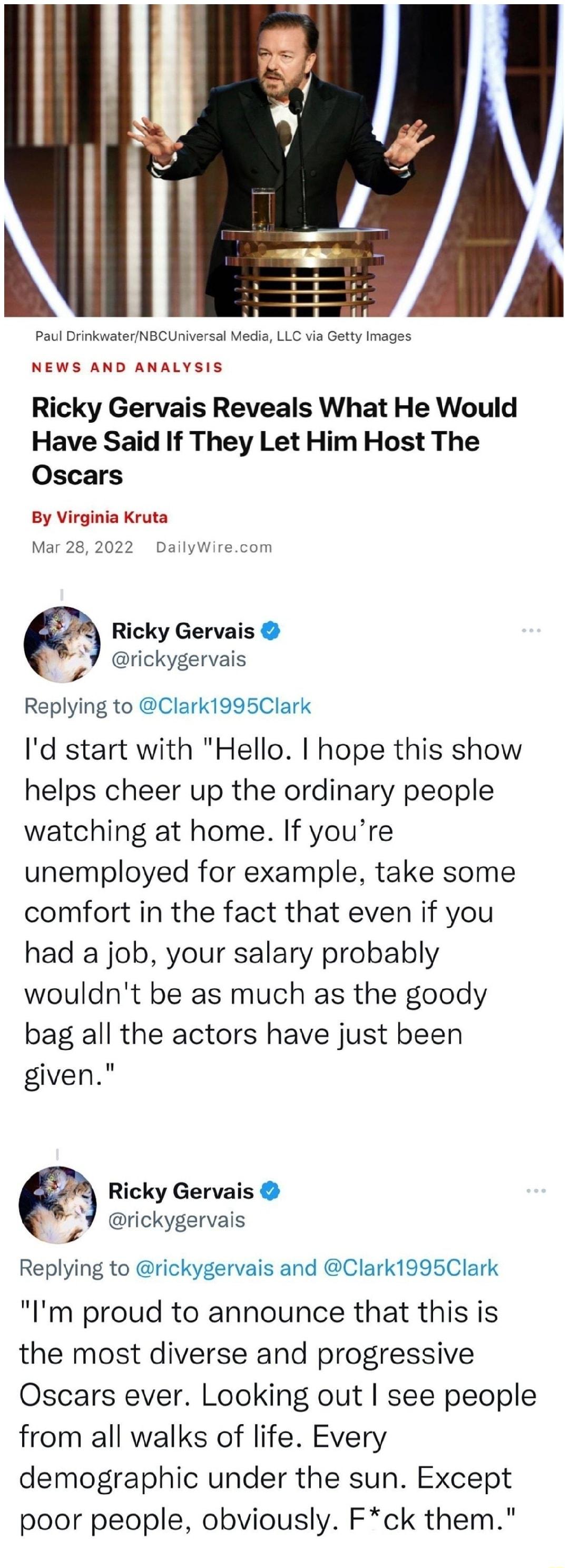 v Paul DrinkwaterNBCUniversal Media LLC via Getty Images NEWS AND ANALYSIS Ricky Gervais Reveals What He Would Have Said If They Let Him Host The Oscars By Virginia Kruta Mar 28 2022 DailyWirecom 2 Ricky Gervais rickygervais Replying to Clark1995Clark Id start with Hello hope this show helps cheer up the ordinary people watching at home If youre unemployed for example take some comfort in the fact