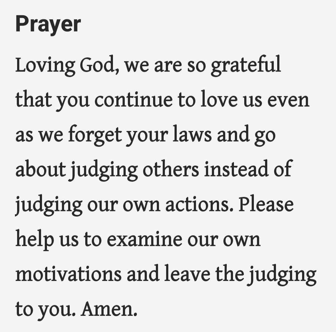 Prayer

Loving God, we are so grateful that you continue to love us even as we forget your laws and go about judging others instead of judging our own actions. Please help us to examine our own motivations and leave the judging to you. Amen.