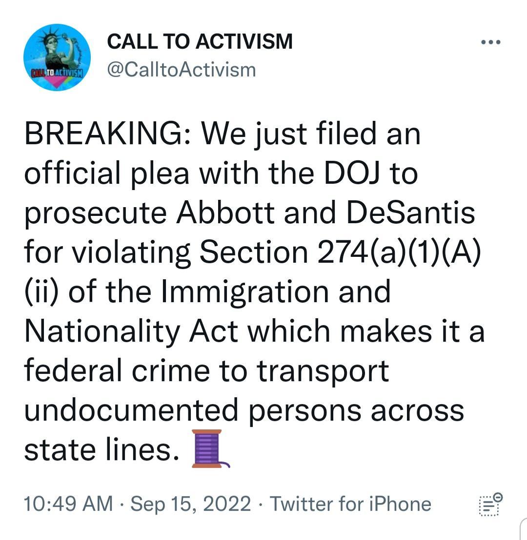 CALLTO ACTIVISM CalltoActivism BREAKING We just filed an official plea with the DOJ to prosecute Abbott and DeSantis for violating Section 274a1A i of the Immigration and Nationality Act which makes it a federal crime to transport undocumented persons across state lines B 1049 AM Sep 15 2022 Twitter for iPhone