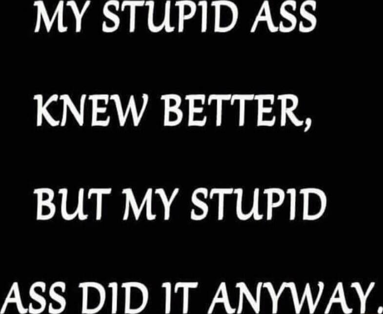 MY STUPID ASS KNEW BETTER, BUT MY STUPID ASS DID IT ANYWAY.