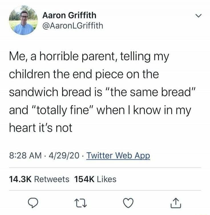 Me, a horrible parent, telling my children the end piece on the sandwich bread is “the same bread” and “totally fine” when I know in my heart it’s not

8:28 AM · 4/29/20 · Twitter Web App

14.3K Retweets 154K Likes