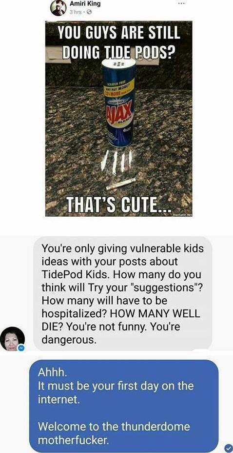 Amimmg YOU GUYS RRE STILL 0ING TIDEIPODS Youre only giving vulnerable kids ideas with your posts about TidePod Kids How many do you think will Try your suggestions How many will have to be hospitalized HOW MANY WELL DIE Youre not funny Youre dangerous Ahhh It must be your first day on the internet Welcome to the thunderdome therfucker