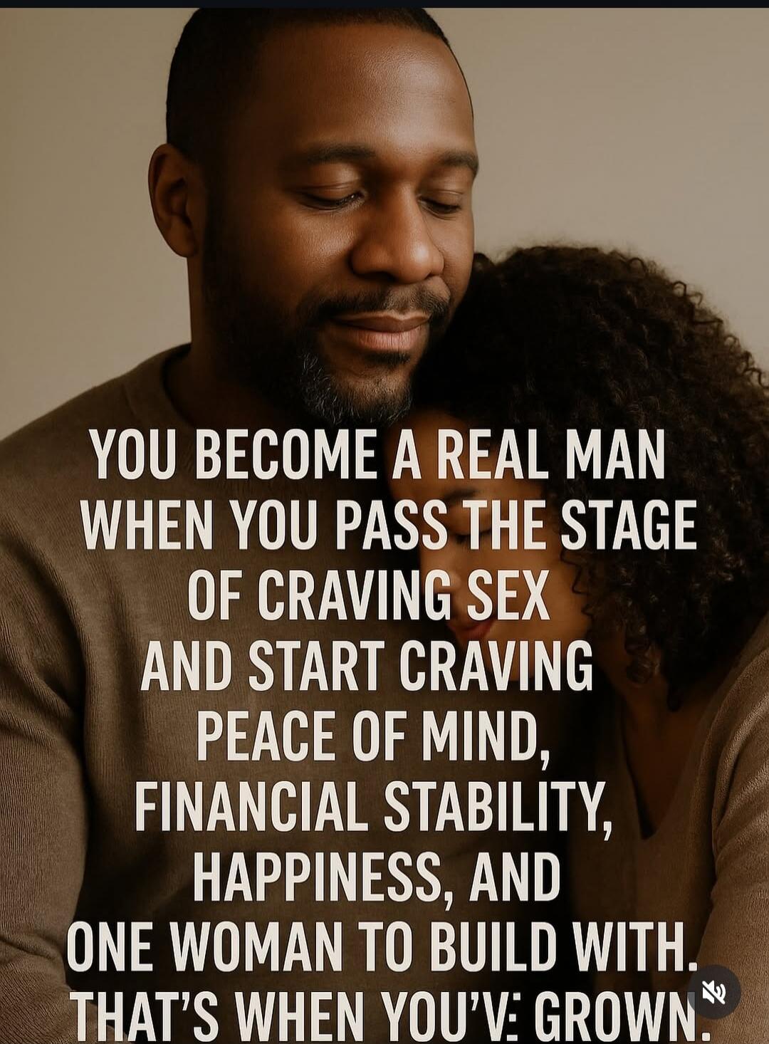 YOU BECOME A REAL MAN WHEN YOU PASS THE STAGE OF CRAVING SEX AND START CRAVING PEACE OF MIND, FINANCIAL STABILITY, HAPPINESS, AND ONE WOMAN TO BUILD WITH. THAT'S WHEN YOU'VE GROWN.