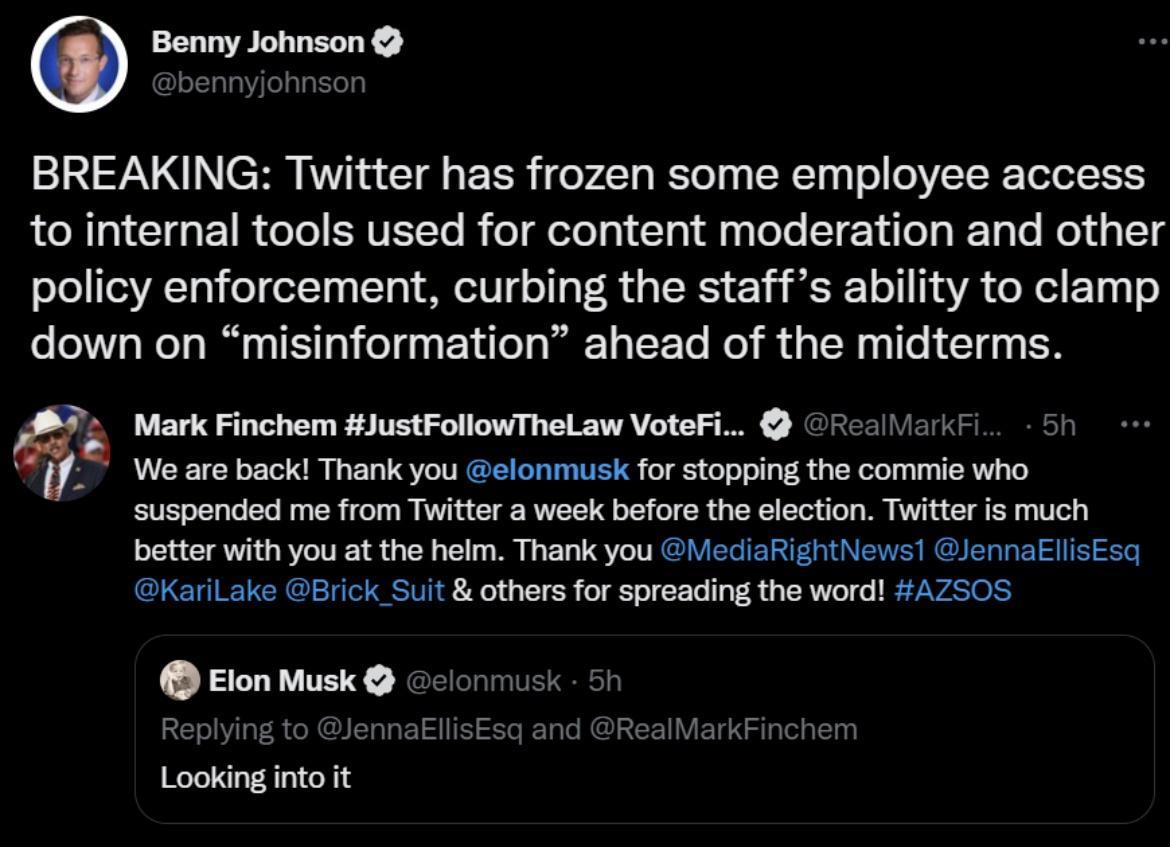 Benny Johnson BREAKING Twitter has frozen some employee access to internal tools used for content moderation and other policy enforcement curbing the staffs ability to clamp down on misinformation ahead of the midterms q Mark Finchem JustFollowTheLaw VoteFi ficaliarkr we are backi Thank you elonmusk for stopping the commie who suspended me from Twitter a week before the election Twitter is much be