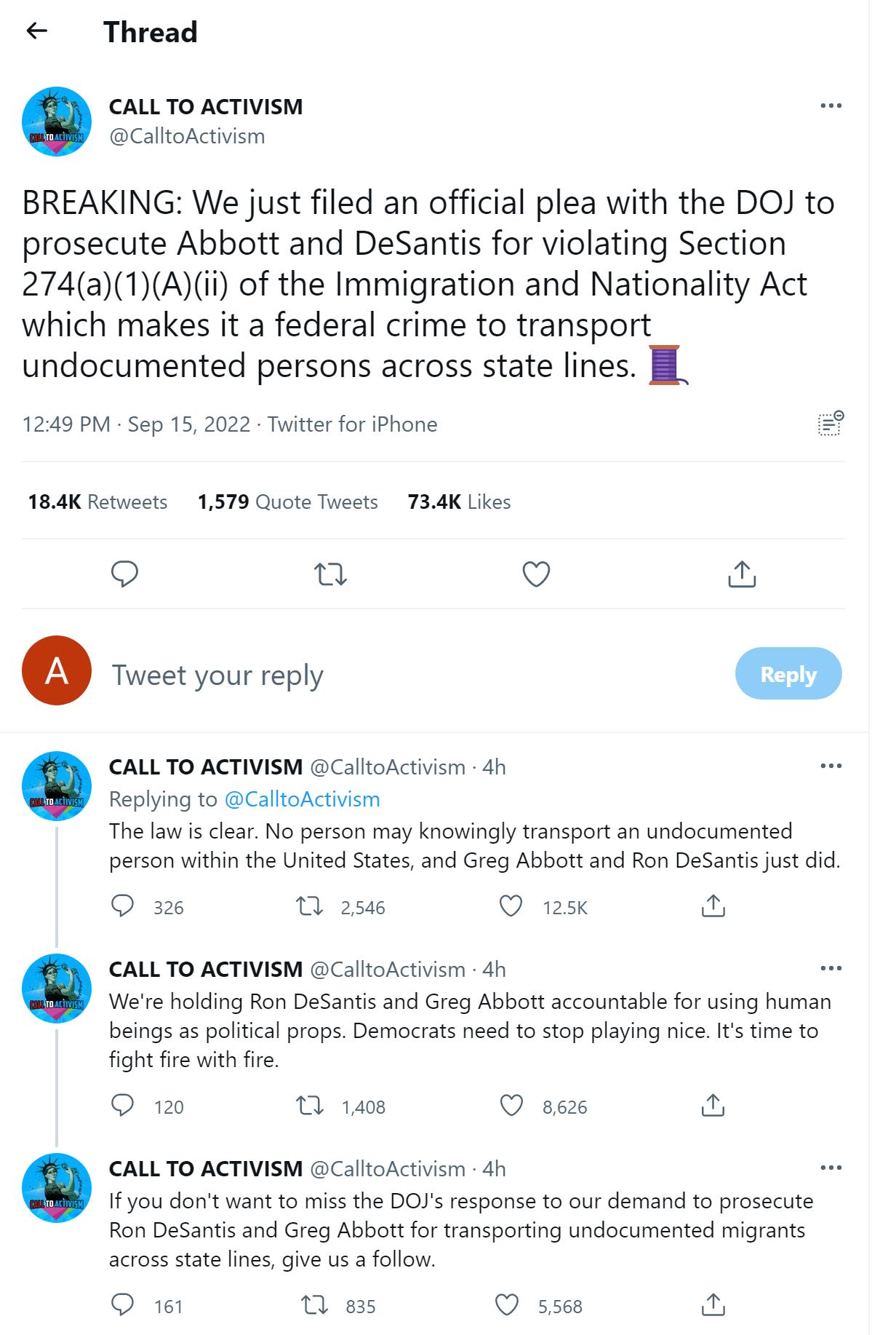 Thread CALLTO ACTIVISM alloActiism BREAKING We just filed an official plea with the DOJ to prosecute Abbott and DeSantis for violating Section 274a1Aii of the Immigration and Nationality Act which makes it a federal crime to transport undocumented persons across state lines 1249 PM Sep 152022 Tuitter for iPhone 184K Retucets 1579 Quote Tweets 734K Likes n Q Toeetyour ey CALLTO ACTIVISM GCalltoActi