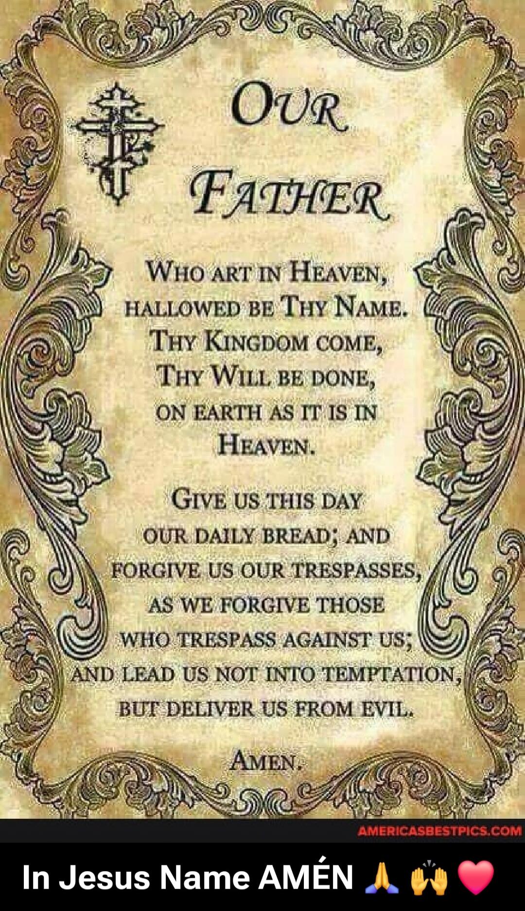 Our Father
Who art in Heaven,
hallowed be Thy Name.
Thy Kingdom come,
Thy Will be done,
on earth as it is in
Heaven.
Give us this day
our daily bread; and
forgive us our trespasses,
as we forgive those
who trespass against us;
and lead us not into temptation,
but deliver us from evil.
Amen.

In Jesus Name AMÉN 🙏🙌💗