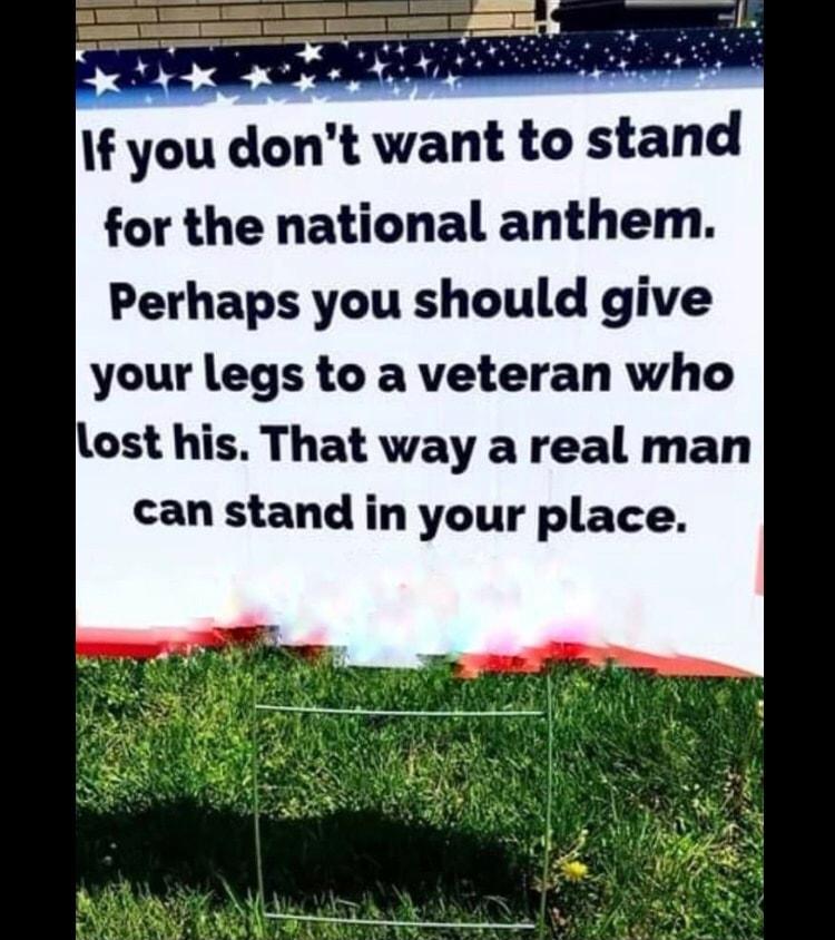 If you dont want to stand for the national anthem Perhaps you should give your legs to a veteran who Llost his That way a real man can stand in your place