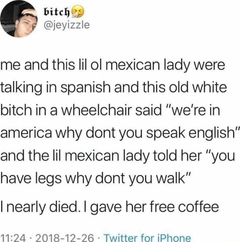 bitchig jeyizzle me and this lil ol mexican lady were talking in spanish and this old white bitch in a wheelchair said were in america why dont you speak english and the lil mexican lady told her you have legs why dont you walk nearly died gave her free coffee 1124 2018 12 26 Twitter for iPhone