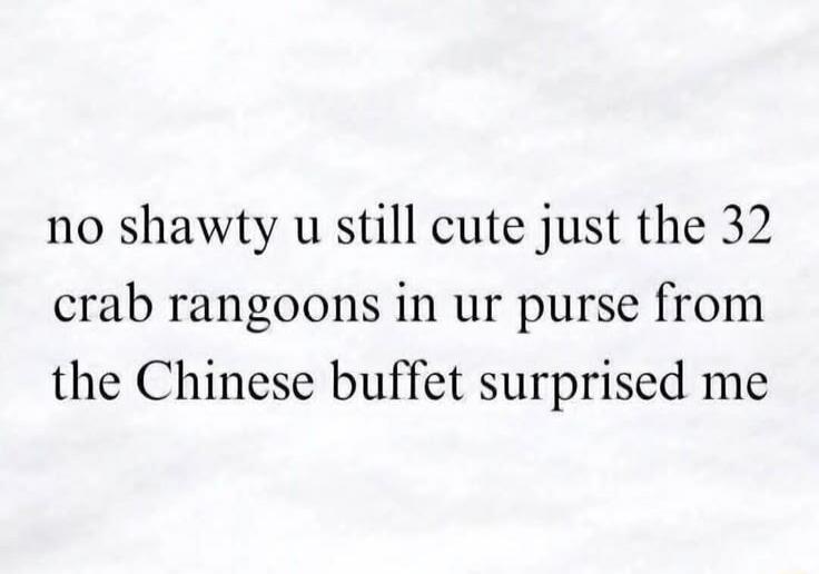 no shawty u still cute just the 32 crab rangoons in ur purse from the Chinese buffet surprised me