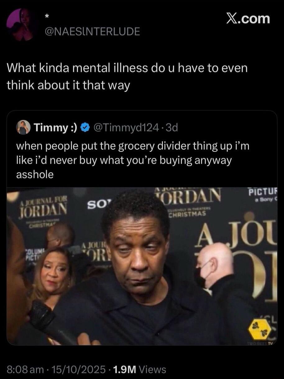 What kinda mental illness do you have to even think about it that way. When people put the grocery divider thing up, I'm like I'd never buy what you're buying anyway, asshole. (Denzel Washington looking unimpressed/disgusted)