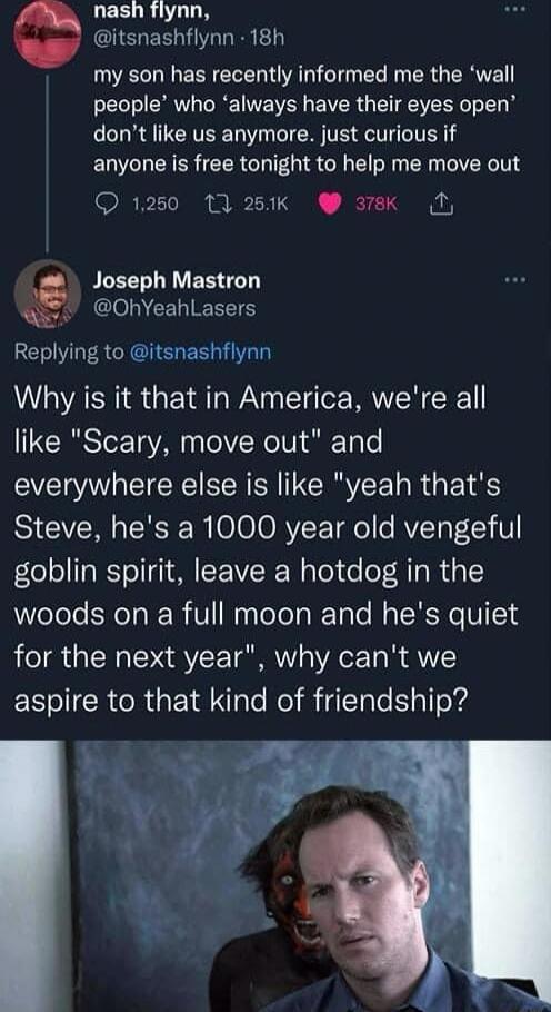 LEEUR UL itsnashflynn 18h DO HN EENEREN AT T L M R GERE people who always have their eyes open dont like us anymore just curious if anyone is free tonight to help me move out 1250 13 250k ek N PLEE I ER TG W OhYeahlLasers Replying to itsnashflynn Why is it that in America were all like Scary move out and everywhere else is like yeah thats Steve hes a 1000 year old vengeful goblin spirit leave a ho