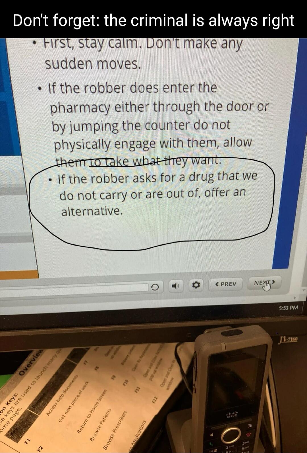 First, stay calm. Don't make any sudden moves.
If the robber does enter the pharmacy either through the door or by jumping the counter do not physically engage with them, allow them to take what they want.
If the robber asks for a drug that we do not carry or are out of, offer an alternative.