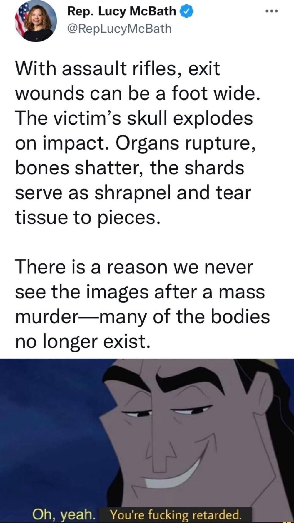 Rep Lucy McBath RepLucyMcBath With assault rifles exit wounds can be a foot wide The victims skull explodes on impact Organs rupture bones shatter the shards serve as shrapnel and tear tissue to pieces There is a reason we never see the images after a mass murdermany of the bodies no longer exist Oh yeah Youre fucking retarded