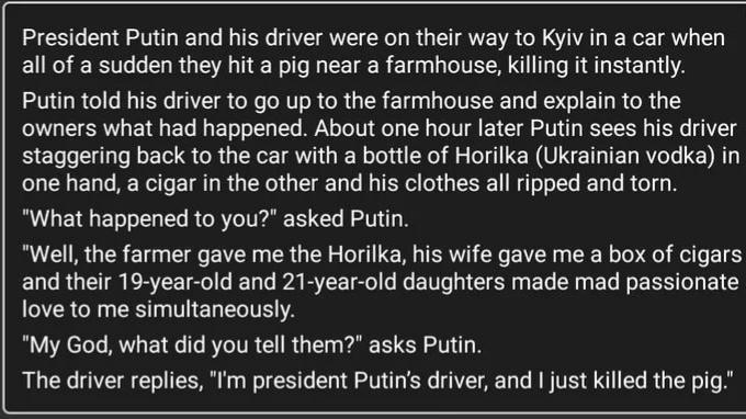 President Putin and his driver were on their way to Kyiv in a car when all of a sudden they hit a pig near a farmhouse killing it instantly Putin told his driver to go up to the farmhouse and explain to the owners what had happened About one hour later Putin sees his driver staggering back to the car with a bottle of Horilka Ukrainian vodka in one hand a cigar in the other and his clothes all ripp