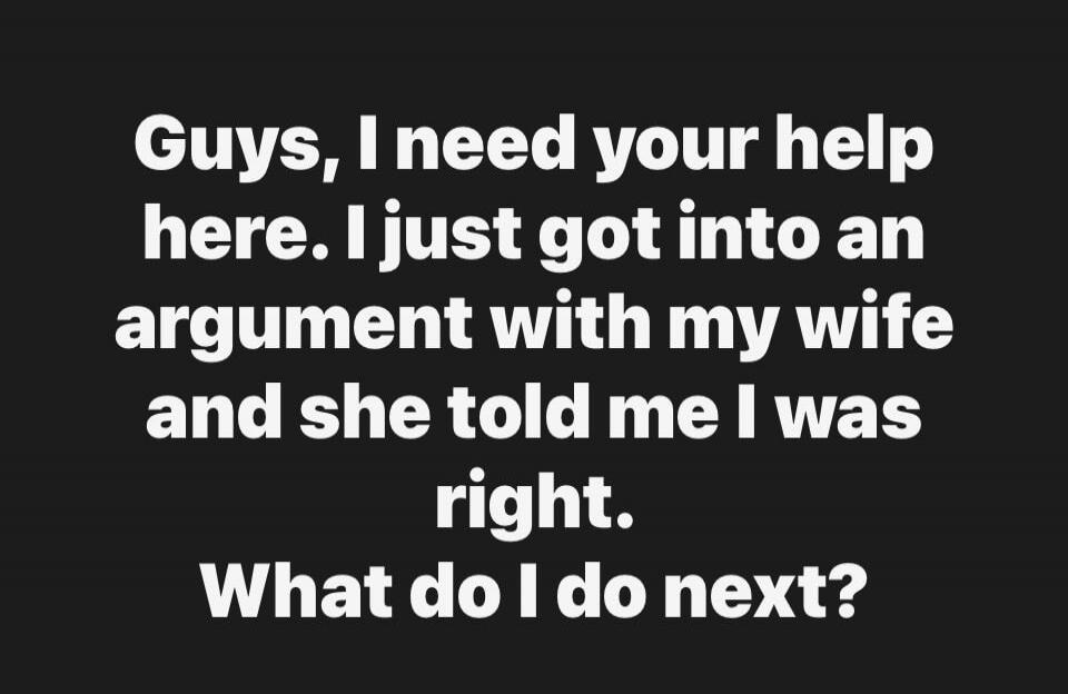 Guys, I need your help here. I just got into an argument with my wife and she told me I was right. What do I do next?