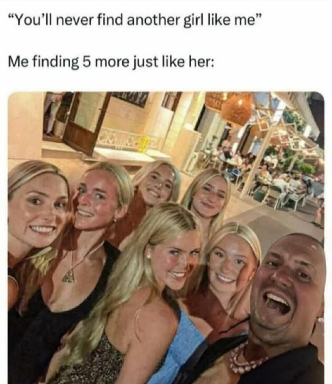 You'll never find another girl like me. Me finding 5 more just like her: