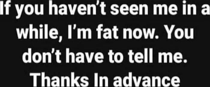 If you haven't seen me in a while, I'm fat now. You don't have to tell me. Thanks in advance