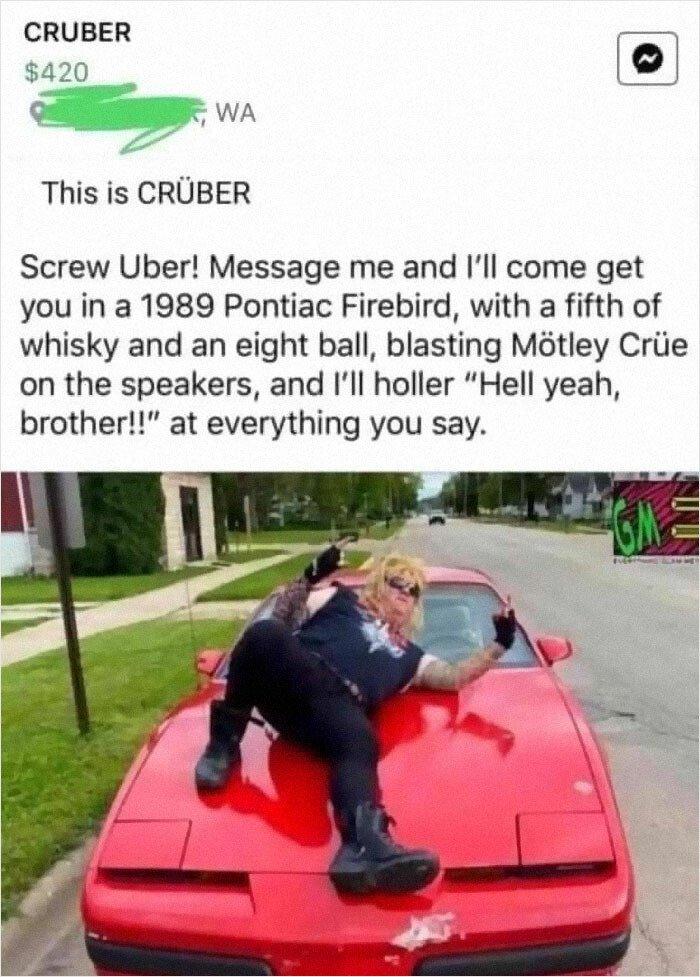 CRUBER 420 IEJ T WA This is CRUBER Screw Uber Message me and Ill come get you in a 1989 Pontiac Firebird with a fifth of whisky and an eight ball blasting Mtley Criie on the speakers and Ill holler Hell yeah brother at everything you say