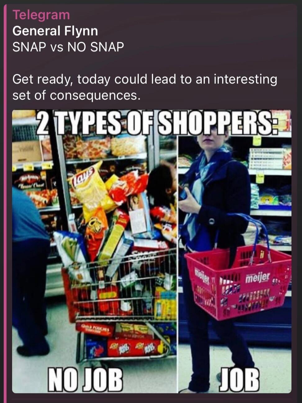 Telegram
General Flynn
SNAP vs NO SNAP
Get ready, today could lead to an interesting set of consequences.

2 TYPES OF SHOPPERS
NO JOB                                JOB