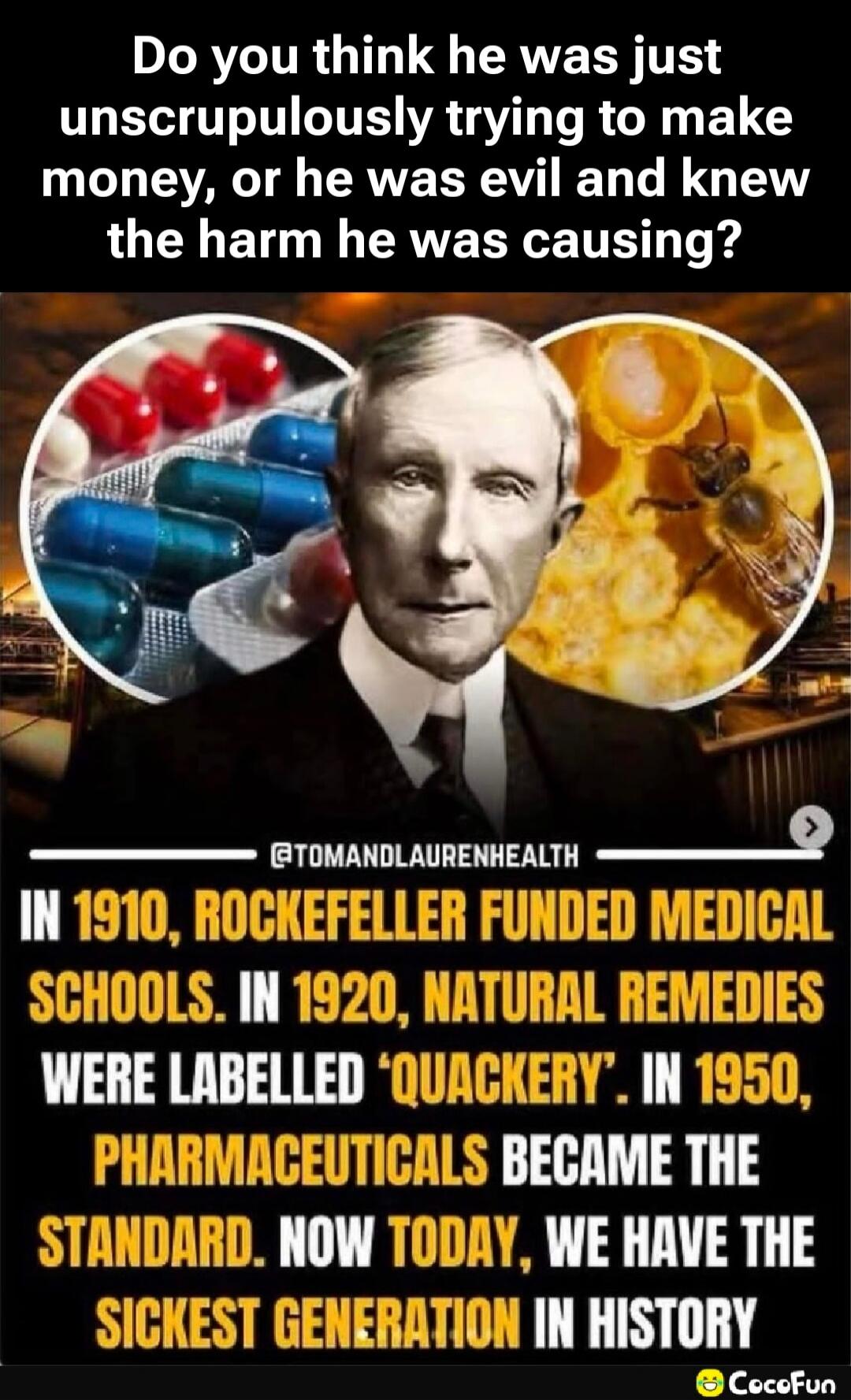 Do you think he was just unscrupulously trying to make money, or he was evil and knew the harm he was causing? In 1910, Rockefeller funded medical schools. In 1920, natural remedies were labelled 'quackery'. In 1950, pharmaceuticals became the standard. Now today, we have the sickest generation in history.