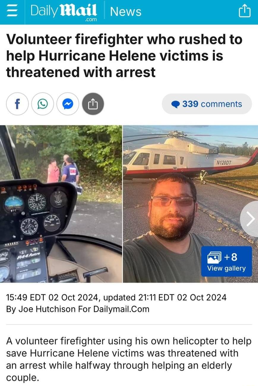 Volunteer firefighter who rushed to help Hurricane Helene victims is threatened with arrest fO 339 comments 1549 EDT 02 Oct 2024 updated 2111 EDT 02 Oct 2024 By Joe Hutchison For DailymailCom A volunteer firefighter using his own helicopter to help save Hurricane Helene victims was threatened with an arrest while halfway through helping an elderly couple
