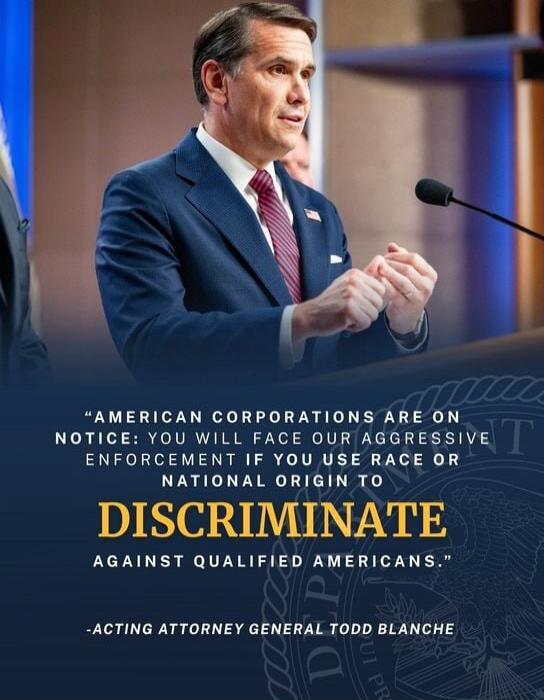 AMERICAN CORPORATIONS ARE ON NOTICE: YOU WILL FACE OUR AGGRESSIVE ENFORCEMENT IF YOU USE RACE OR NATIONAL ORIGIN TO DISCRIMINATE AGAINST QUALIFIED AMERICANS. -ACTING ATTORNEY GENERAL TODD BLANCHE
