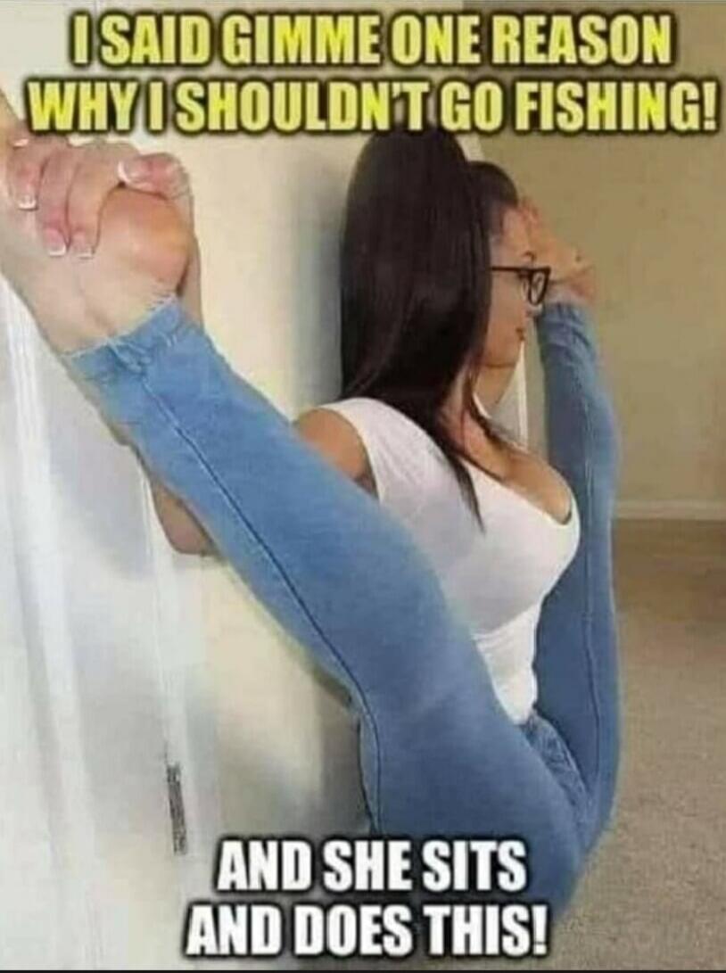 I SAID GIMME ONE REASON WHY I SHOULDN'T GO FISHING! AND SHE SITS AND DOES THIS!