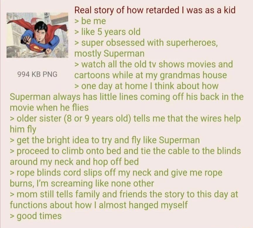 Real story of how retarded was as a kid be me like 5 years old super obsessed with superheroes mostly Superman watch all the old tv shows movies and 994KBPNG cartoons while at my grandmas house one day at home think about how Superman always has little lines coming off his back in the movie when he flies older sister 8 or 9 years old tells me that the wires help him fly get the bright idea to try 