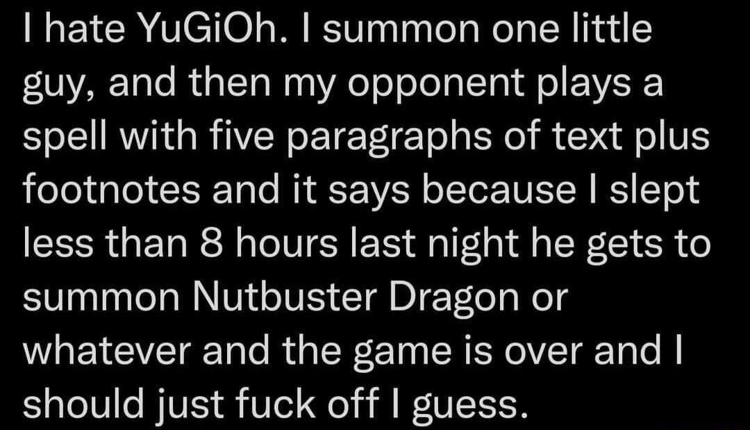 hate YuGiOh summon one little guy and then my opponent plays a N R GRIVENETETIE T BN R V footnotes and it says because slept less than 8 hours last night he gets to summon Nutbuster Dragon or whatever and the game is over and should just fuck off guess