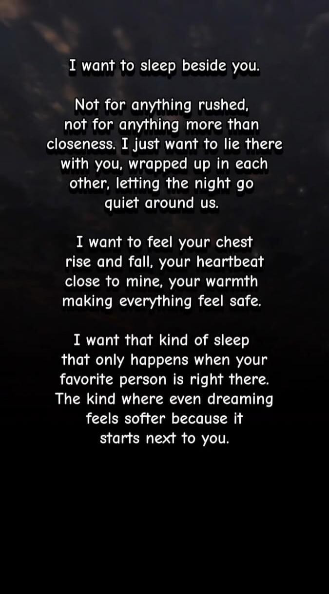 I want to sleep beside you.
Not for anything rushed, not for anything more than closeness. I just want to lie there with you, wrapped up in each other, letting the night go quiet around us.

I want to feel your chest rise and fall, your heartbeat close to mine, your warmth making everything feel safe.

I want that kind of sleep that only happens wh